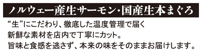 ノルウェー産生サーモン・国産生本まぐろ 「生」にこだわり、徹底した温度管理で届く新鮮な素材を店内で丁寧にカット。旨味と食感を逃さず、本来の味をそのままお届けします。