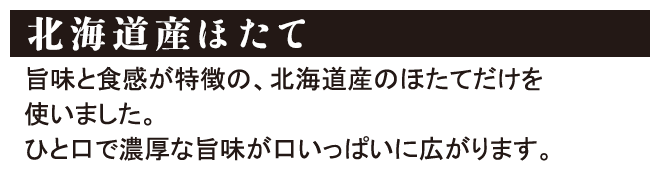 北海道産ほたて 旨味と食感が特徴の、北海道産のほたてだけを使いました。ひと口で濃厚な旨味が口いっぱいに広がります。