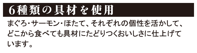 6種類の具材を使用 まぐろ・サーモン・ほたて、それぞれの個性を活かして、どこから食べても具材にたどりつくおいしさに仕上げています。