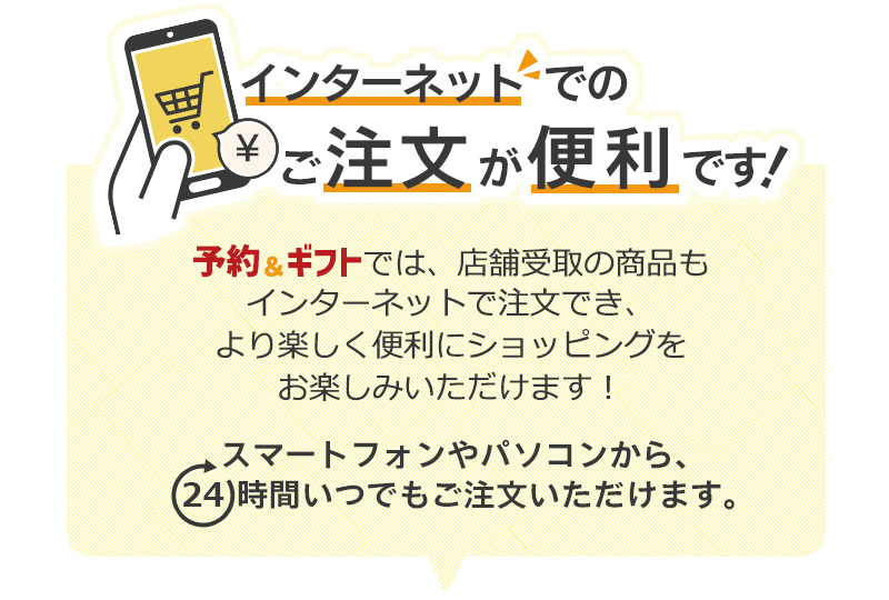 インターネットでのご注文が便利です!予約&ギフトでは、店舗受取の商品もインターネットで注文でき、より楽しく便利にショッピングをお楽しみいただけます!スマートフォンやパソコンから、24時間いつでもご注文いただけます。