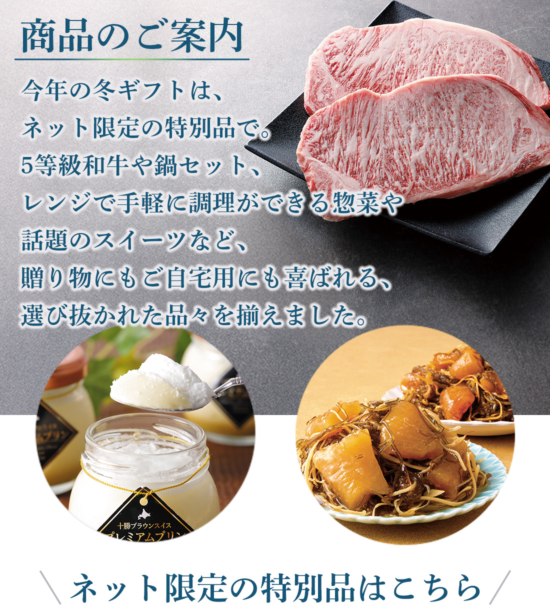 ネット限定商品　今年の冬ギフトは、ネット限定の特別品で。和牛や鍋、レンジで手軽に楽しめる惣菜やスイーツなど、贈り物にもご自宅用にも喜ばれる選び抜かれた品々を揃えました。